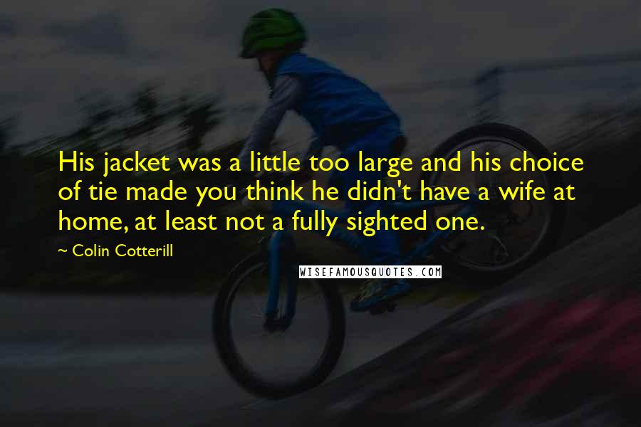 Colin Cotterill Quotes: His jacket was a little too large and his choice of tie made you think he didn't have a wife at home, at least not a fully sighted one.