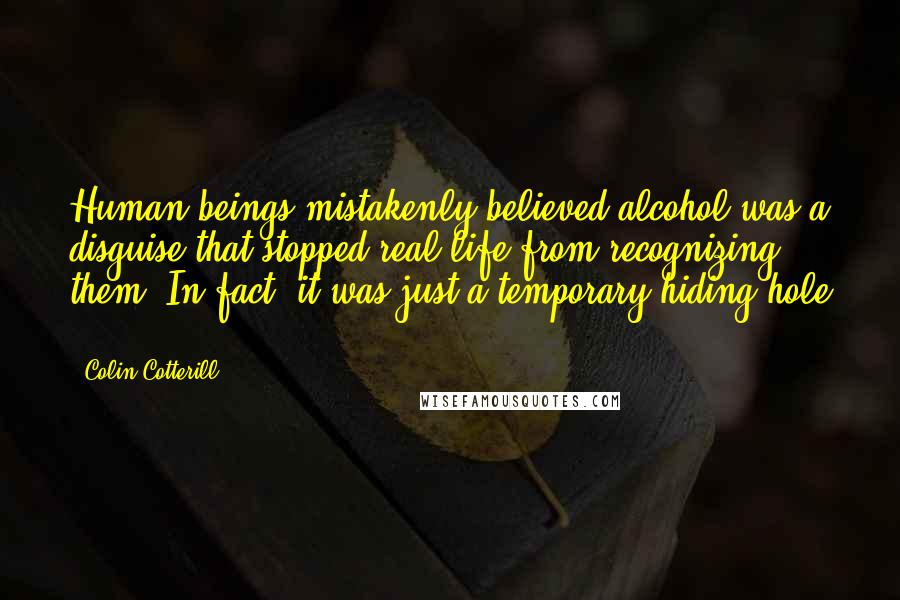 Colin Cotterill Quotes: Human beings mistakenly believed alcohol was a disguise that stopped real life from recognizing them. In fact, it was just a temporary hiding hole ...