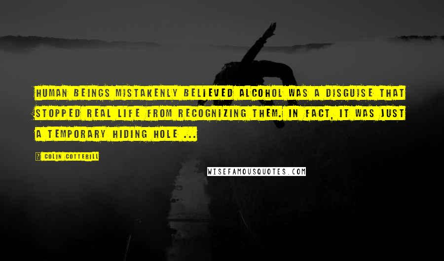 Colin Cotterill Quotes: Human beings mistakenly believed alcohol was a disguise that stopped real life from recognizing them. In fact, it was just a temporary hiding hole ...