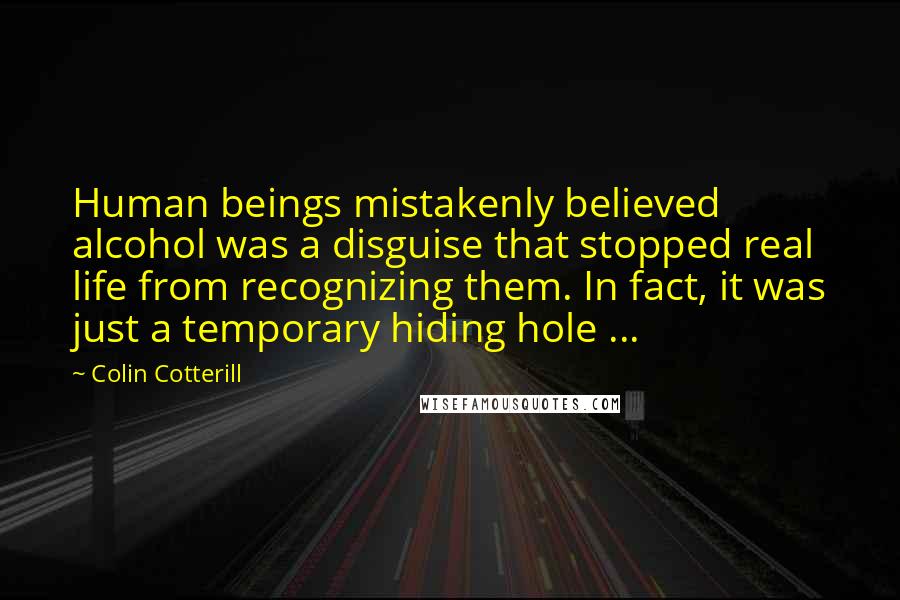 Colin Cotterill Quotes: Human beings mistakenly believed alcohol was a disguise that stopped real life from recognizing them. In fact, it was just a temporary hiding hole ...