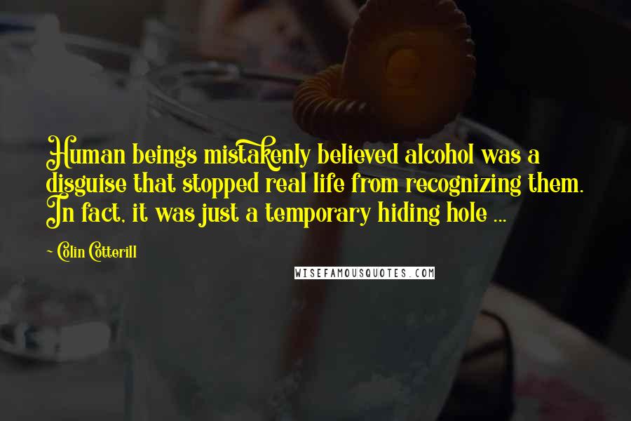 Colin Cotterill Quotes: Human beings mistakenly believed alcohol was a disguise that stopped real life from recognizing them. In fact, it was just a temporary hiding hole ...