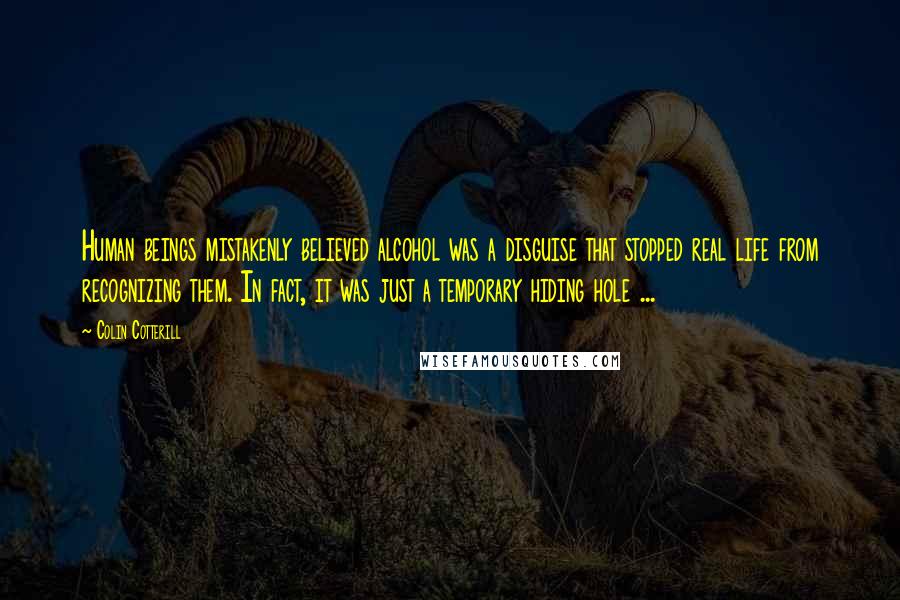 Colin Cotterill Quotes: Human beings mistakenly believed alcohol was a disguise that stopped real life from recognizing them. In fact, it was just a temporary hiding hole ...