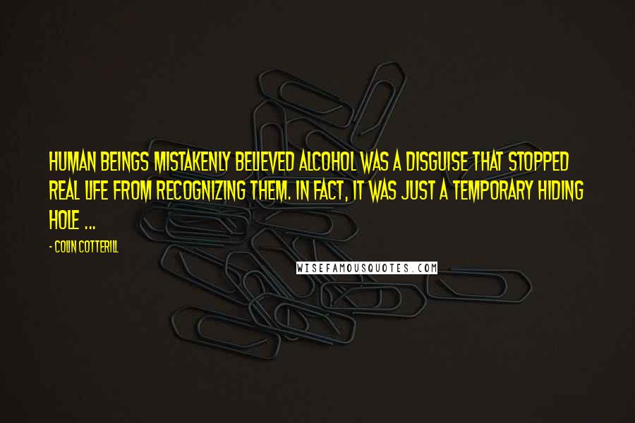 Colin Cotterill Quotes: Human beings mistakenly believed alcohol was a disguise that stopped real life from recognizing them. In fact, it was just a temporary hiding hole ...