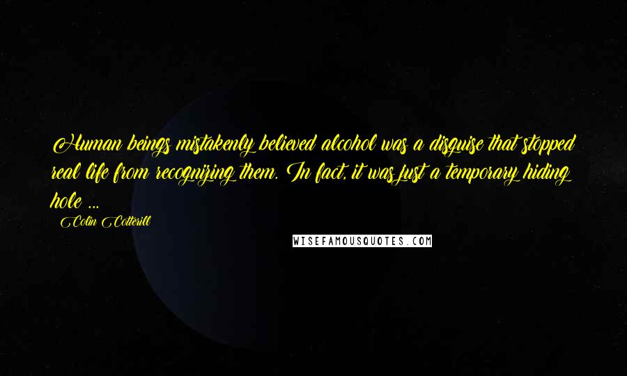 Colin Cotterill Quotes: Human beings mistakenly believed alcohol was a disguise that stopped real life from recognizing them. In fact, it was just a temporary hiding hole ...