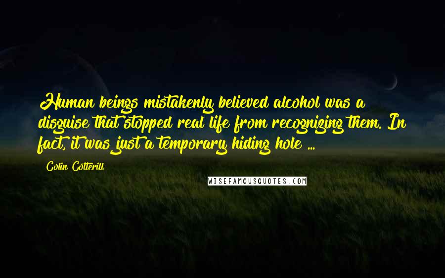 Colin Cotterill Quotes: Human beings mistakenly believed alcohol was a disguise that stopped real life from recognizing them. In fact, it was just a temporary hiding hole ...