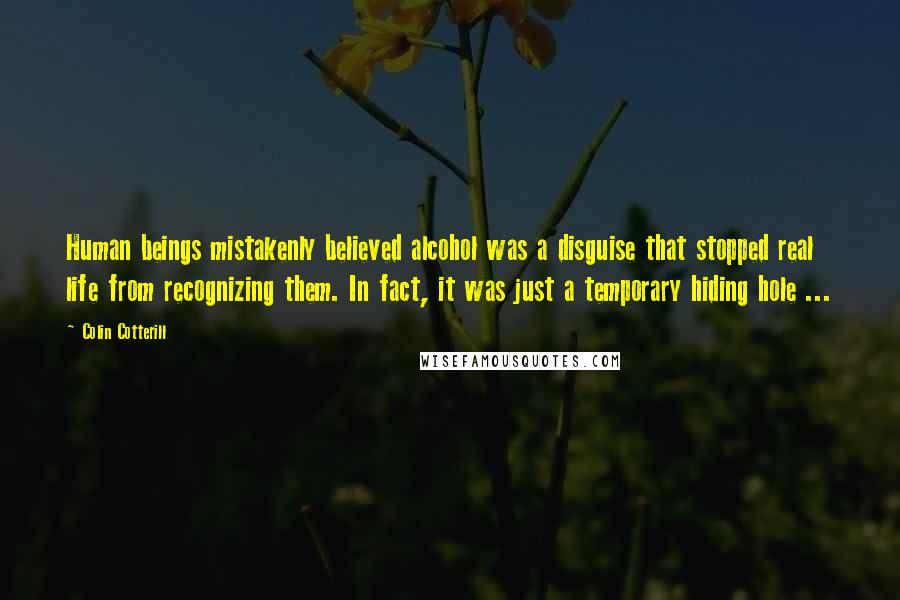 Colin Cotterill Quotes: Human beings mistakenly believed alcohol was a disguise that stopped real life from recognizing them. In fact, it was just a temporary hiding hole ...