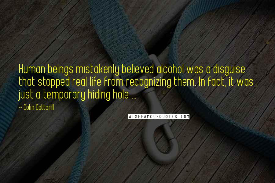 Colin Cotterill Quotes: Human beings mistakenly believed alcohol was a disguise that stopped real life from recognizing them. In fact, it was just a temporary hiding hole ...