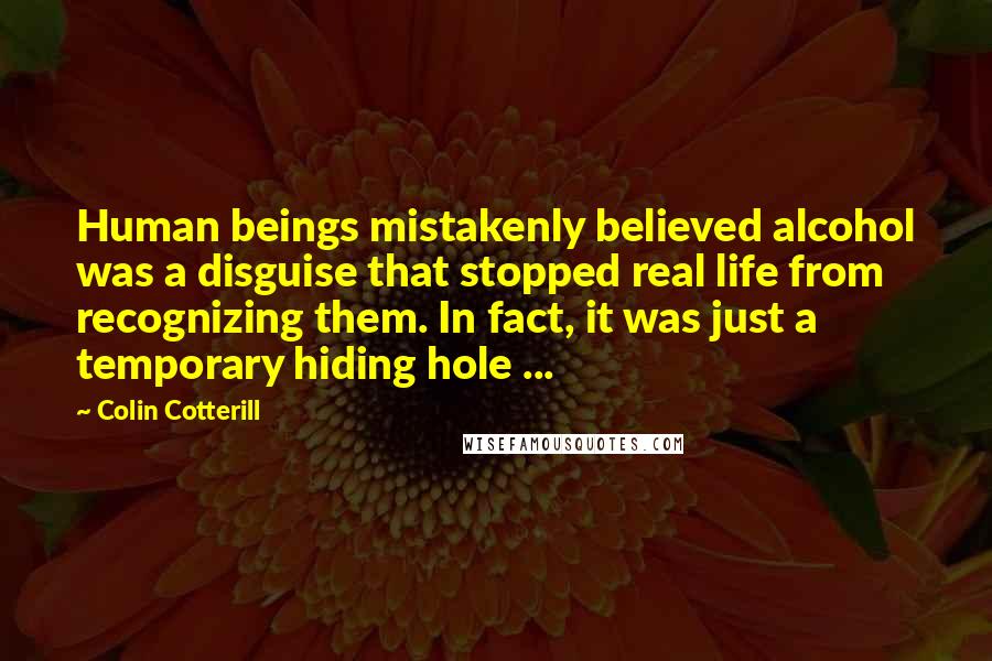 Colin Cotterill Quotes: Human beings mistakenly believed alcohol was a disguise that stopped real life from recognizing them. In fact, it was just a temporary hiding hole ...
