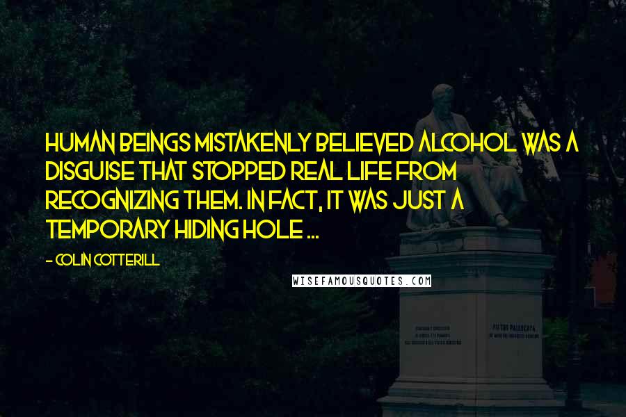 Colin Cotterill Quotes: Human beings mistakenly believed alcohol was a disguise that stopped real life from recognizing them. In fact, it was just a temporary hiding hole ...
