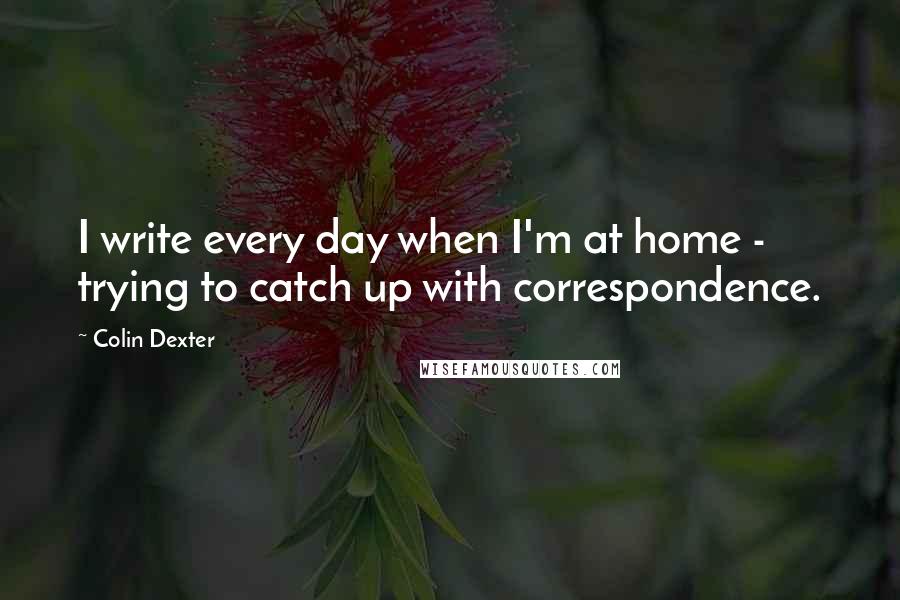 Colin Dexter Quotes: I write every day when I'm at home - trying to catch up with correspondence.