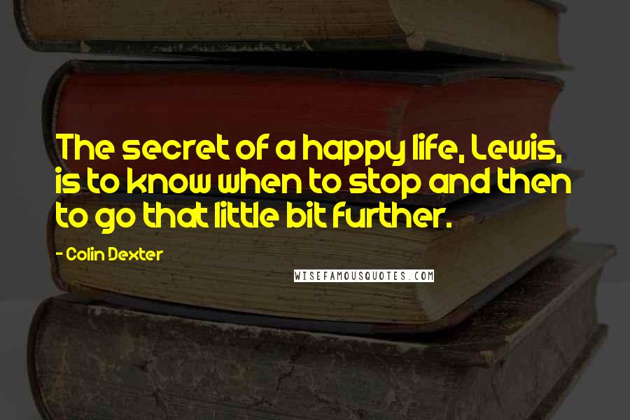 Colin Dexter Quotes: The secret of a happy life, Lewis, is to know when to stop and then to go that little bit further.