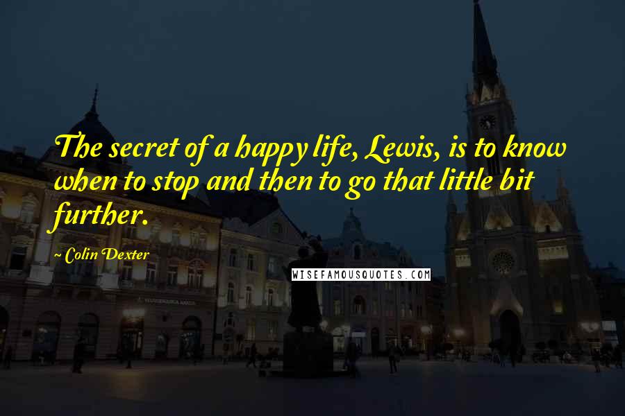 Colin Dexter Quotes: The secret of a happy life, Lewis, is to know when to stop and then to go that little bit further.
