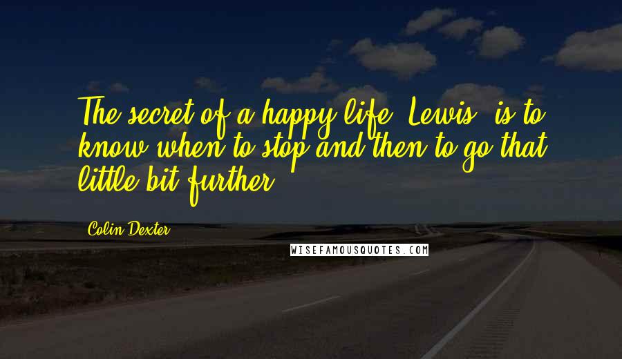 Colin Dexter Quotes: The secret of a happy life, Lewis, is to know when to stop and then to go that little bit further.