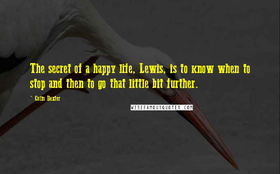 Colin Dexter Quotes: The secret of a happy life, Lewis, is to know when to stop and then to go that little bit further.
