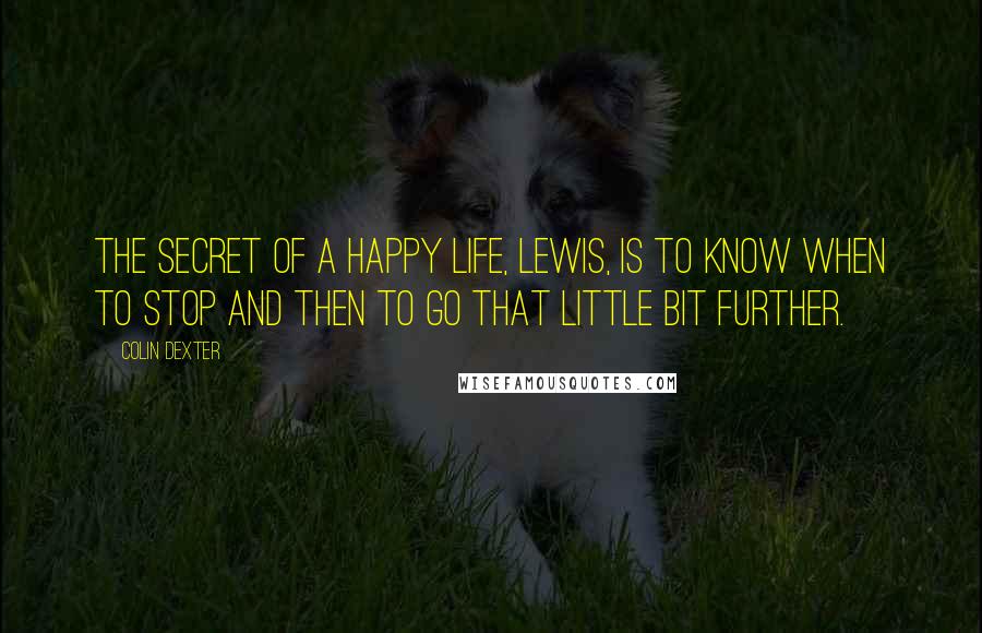Colin Dexter Quotes: The secret of a happy life, Lewis, is to know when to stop and then to go that little bit further.