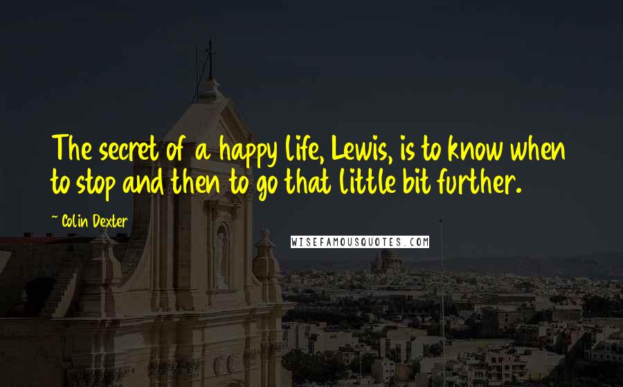 Colin Dexter Quotes: The secret of a happy life, Lewis, is to know when to stop and then to go that little bit further.