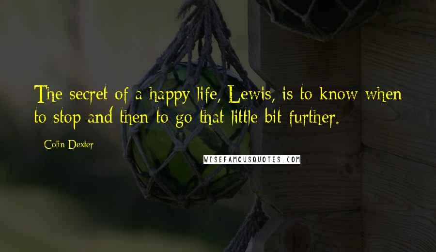 Colin Dexter Quotes: The secret of a happy life, Lewis, is to know when to stop and then to go that little bit further.