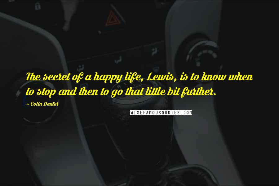 Colin Dexter Quotes: The secret of a happy life, Lewis, is to know when to stop and then to go that little bit further.