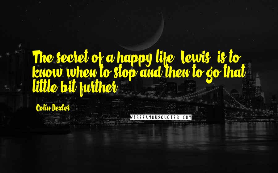 Colin Dexter Quotes: The secret of a happy life, Lewis, is to know when to stop and then to go that little bit further.