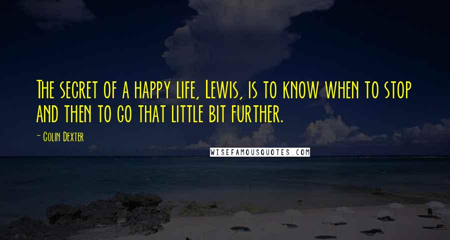 Colin Dexter Quotes: The secret of a happy life, Lewis, is to know when to stop and then to go that little bit further.