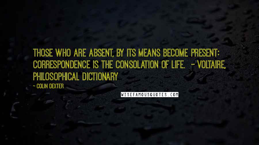 Colin Dexter Quotes: Those who are absent, by its means become present: correspondence is the consolation of life.  - VOLTAIRE, Philosophical Dictionary