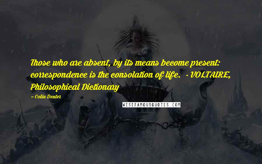 Colin Dexter Quotes: Those who are absent, by its means become present: correspondence is the consolation of life.  - VOLTAIRE, Philosophical Dictionary