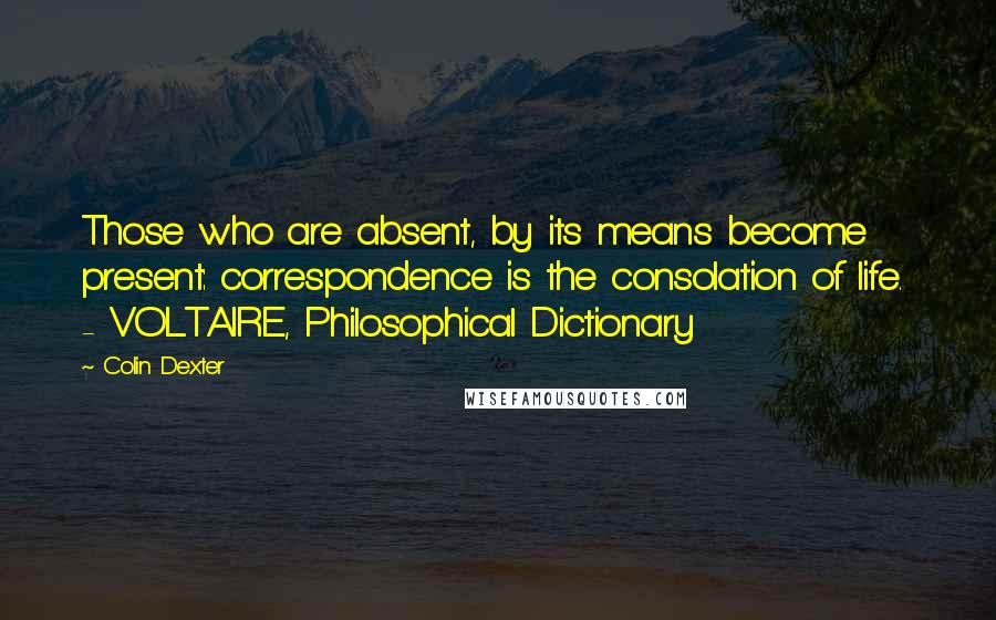 Colin Dexter Quotes: Those who are absent, by its means become present: correspondence is the consolation of life.  - VOLTAIRE, Philosophical Dictionary