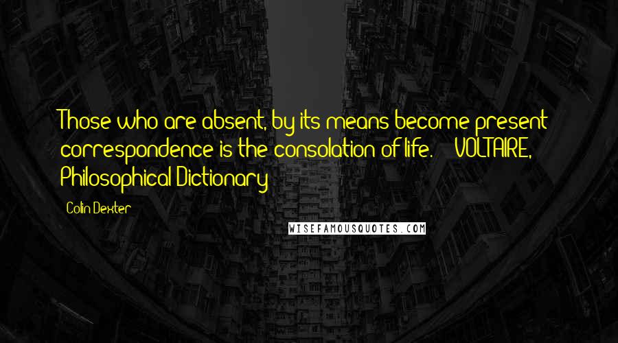 Colin Dexter Quotes: Those who are absent, by its means become present: correspondence is the consolation of life.  - VOLTAIRE, Philosophical Dictionary