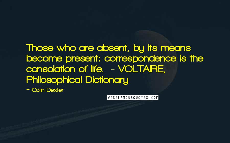 Colin Dexter Quotes: Those who are absent, by its means become present: correspondence is the consolation of life.  - VOLTAIRE, Philosophical Dictionary