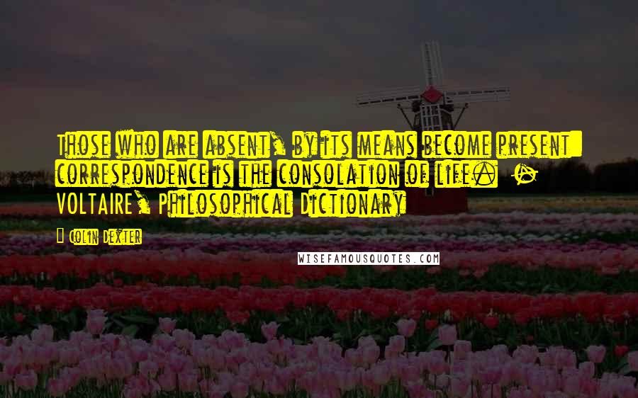 Colin Dexter Quotes: Those who are absent, by its means become present: correspondence is the consolation of life.  - VOLTAIRE, Philosophical Dictionary