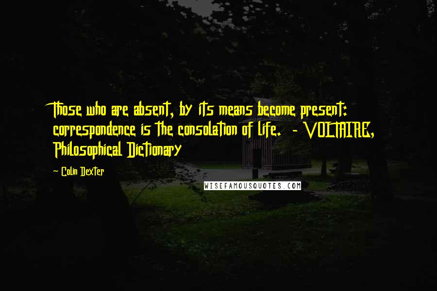 Colin Dexter Quotes: Those who are absent, by its means become present: correspondence is the consolation of life.  - VOLTAIRE, Philosophical Dictionary