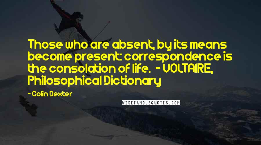 Colin Dexter Quotes: Those who are absent, by its means become present: correspondence is the consolation of life.  - VOLTAIRE, Philosophical Dictionary