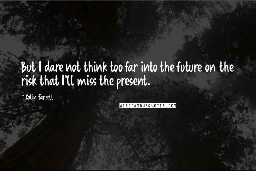 Colin Farrell Quotes: But I dare not think too far into the future on the risk that I'll miss the present.