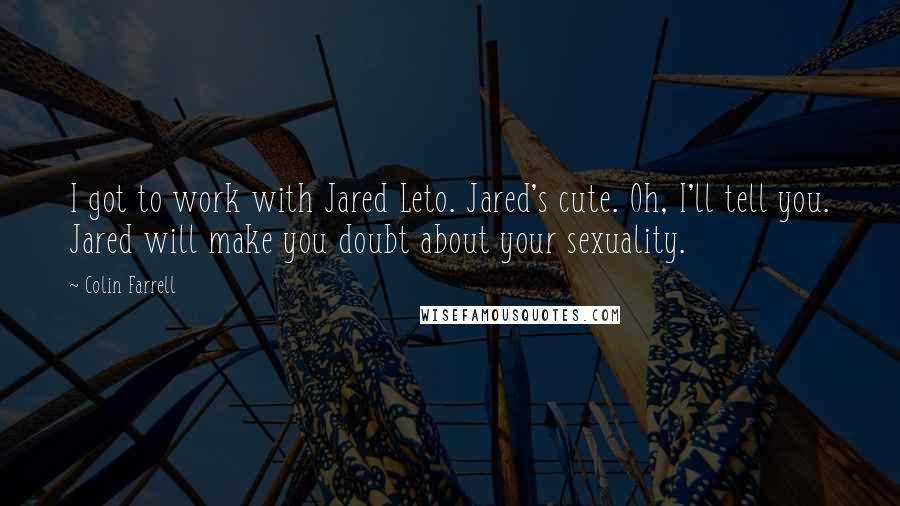 Colin Farrell Quotes: I got to work with Jared Leto. Jared's cute. Oh, I'll tell you. Jared will make you doubt about your sexuality.