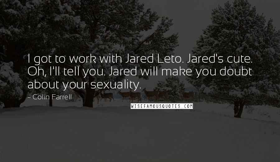 Colin Farrell Quotes: I got to work with Jared Leto. Jared's cute. Oh, I'll tell you. Jared will make you doubt about your sexuality.