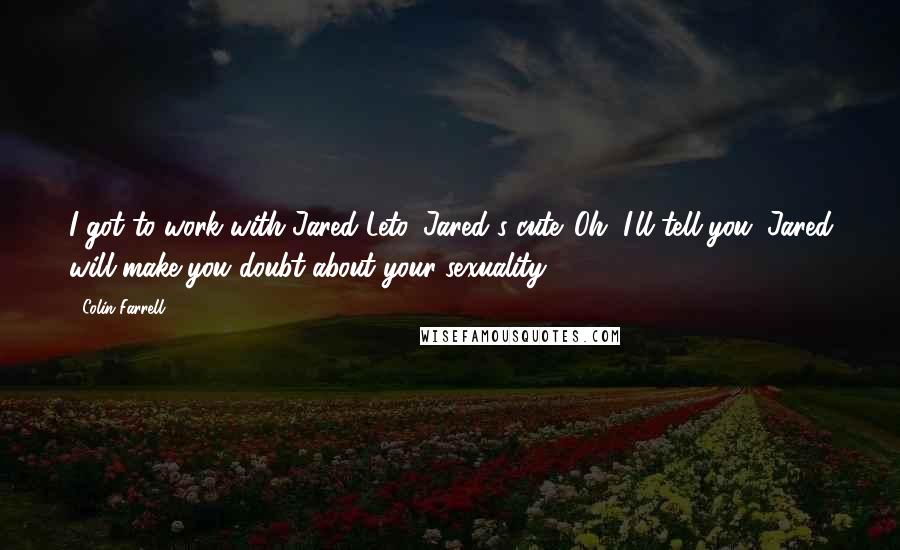 Colin Farrell Quotes: I got to work with Jared Leto. Jared's cute. Oh, I'll tell you. Jared will make you doubt about your sexuality.