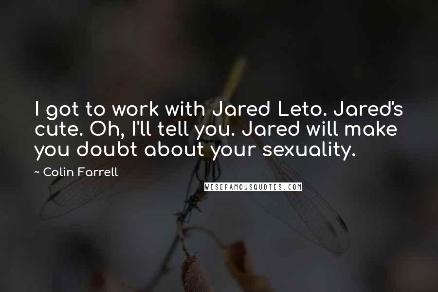 Colin Farrell Quotes: I got to work with Jared Leto. Jared's cute. Oh, I'll tell you. Jared will make you doubt about your sexuality.