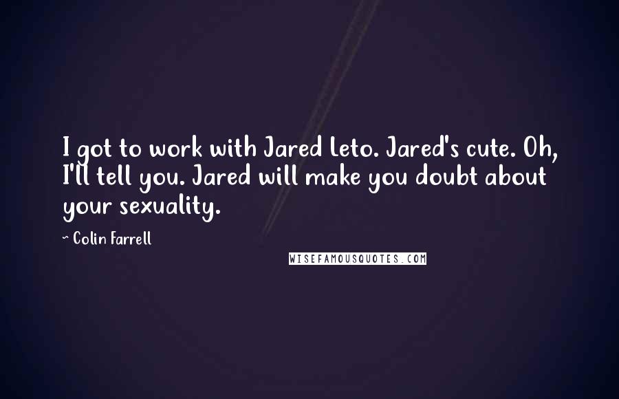 Colin Farrell Quotes: I got to work with Jared Leto. Jared's cute. Oh, I'll tell you. Jared will make you doubt about your sexuality.