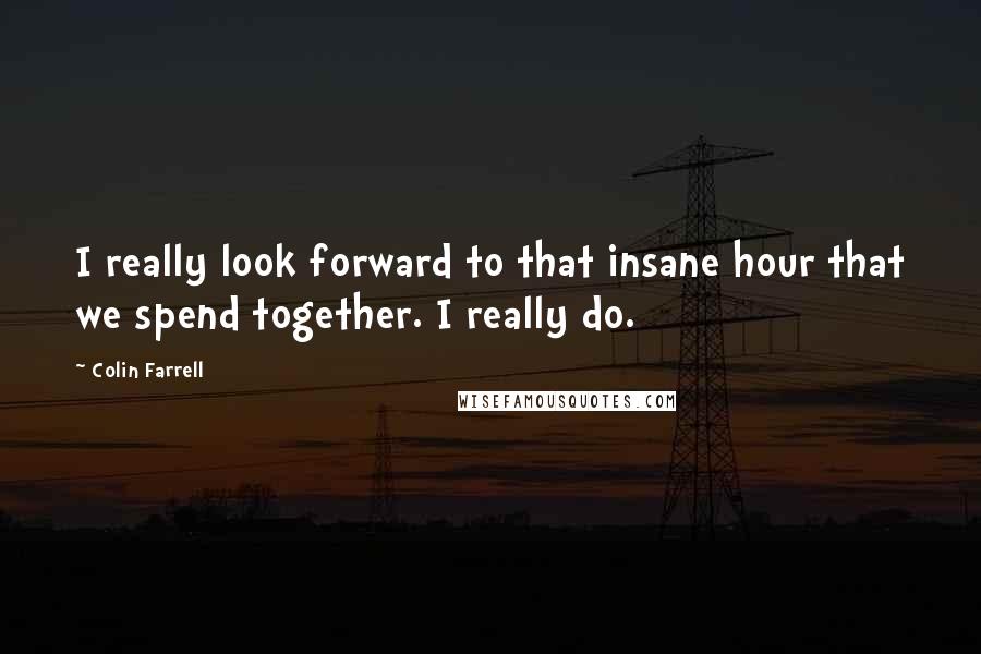 Colin Farrell Quotes: I really look forward to that insane hour that we spend together. I really do.