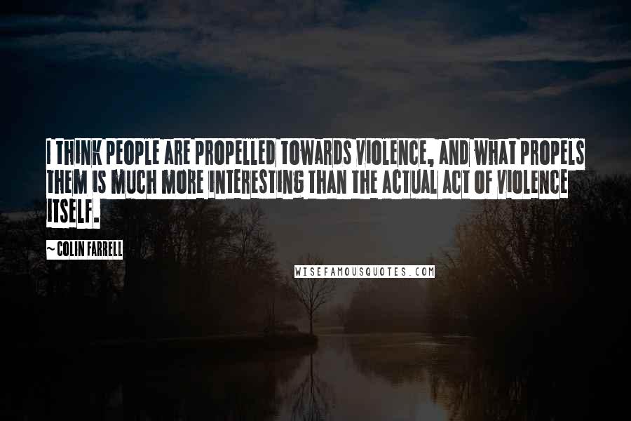 Colin Farrell Quotes: I think people are propelled towards violence, and what propels them is much more interesting than the actual act of violence itself.