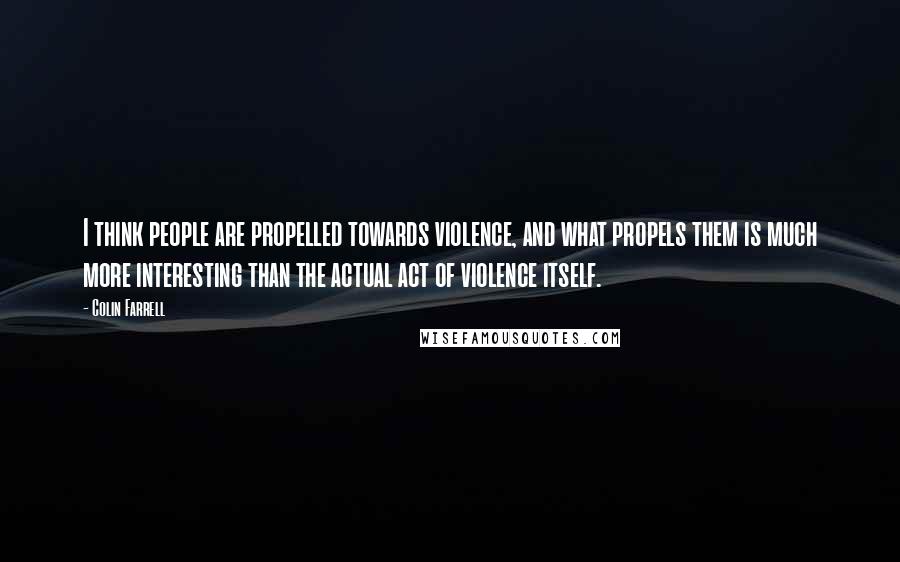 Colin Farrell Quotes: I think people are propelled towards violence, and what propels them is much more interesting than the actual act of violence itself.