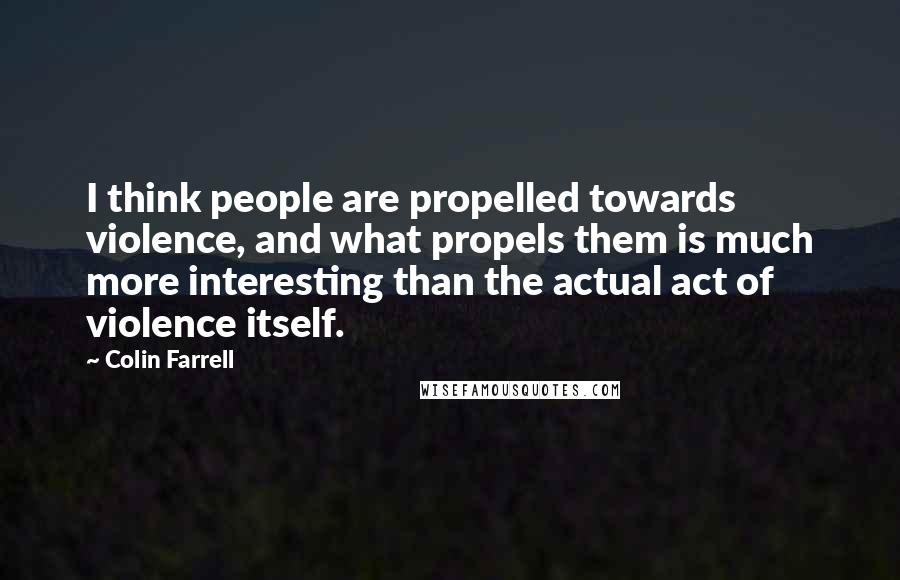 Colin Farrell Quotes: I think people are propelled towards violence, and what propels them is much more interesting than the actual act of violence itself.