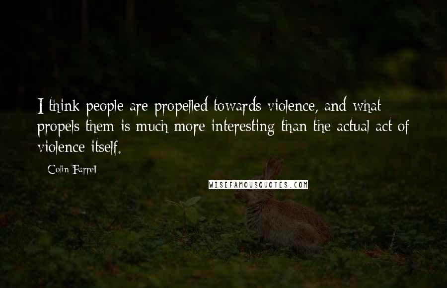 Colin Farrell Quotes: I think people are propelled towards violence, and what propels them is much more interesting than the actual act of violence itself.