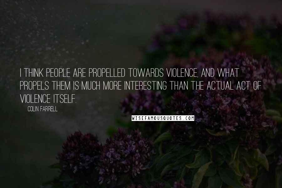 Colin Farrell Quotes: I think people are propelled towards violence, and what propels them is much more interesting than the actual act of violence itself.