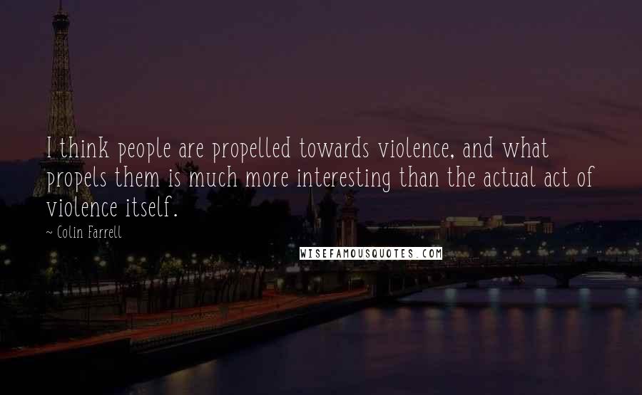 Colin Farrell Quotes: I think people are propelled towards violence, and what propels them is much more interesting than the actual act of violence itself.