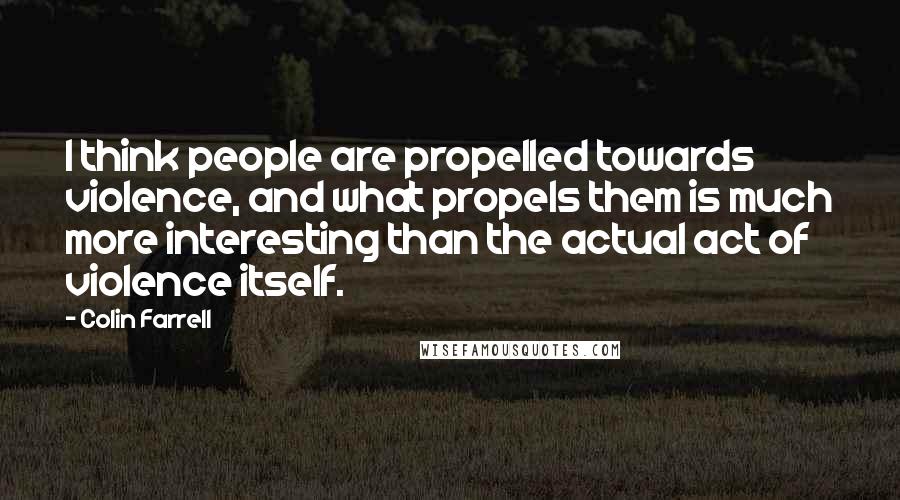 Colin Farrell Quotes: I think people are propelled towards violence, and what propels them is much more interesting than the actual act of violence itself.