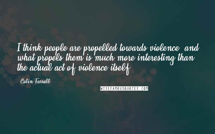 Colin Farrell Quotes: I think people are propelled towards violence, and what propels them is much more interesting than the actual act of violence itself.