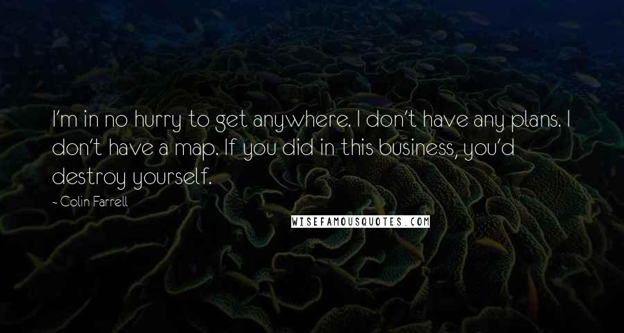 Colin Farrell Quotes: I'm in no hurry to get anywhere. I don't have any plans. I don't have a map. If you did in this business, you'd destroy yourself.