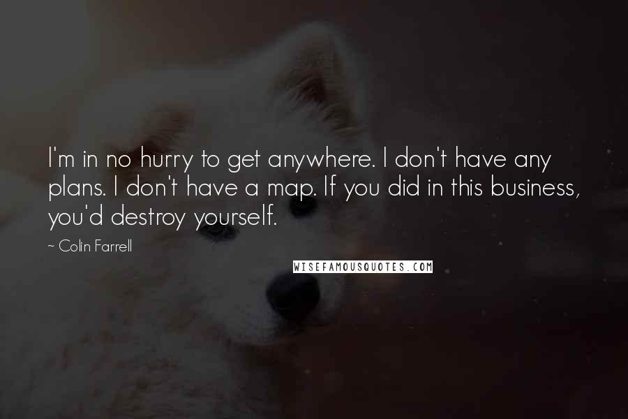 Colin Farrell Quotes: I'm in no hurry to get anywhere. I don't have any plans. I don't have a map. If you did in this business, you'd destroy yourself.