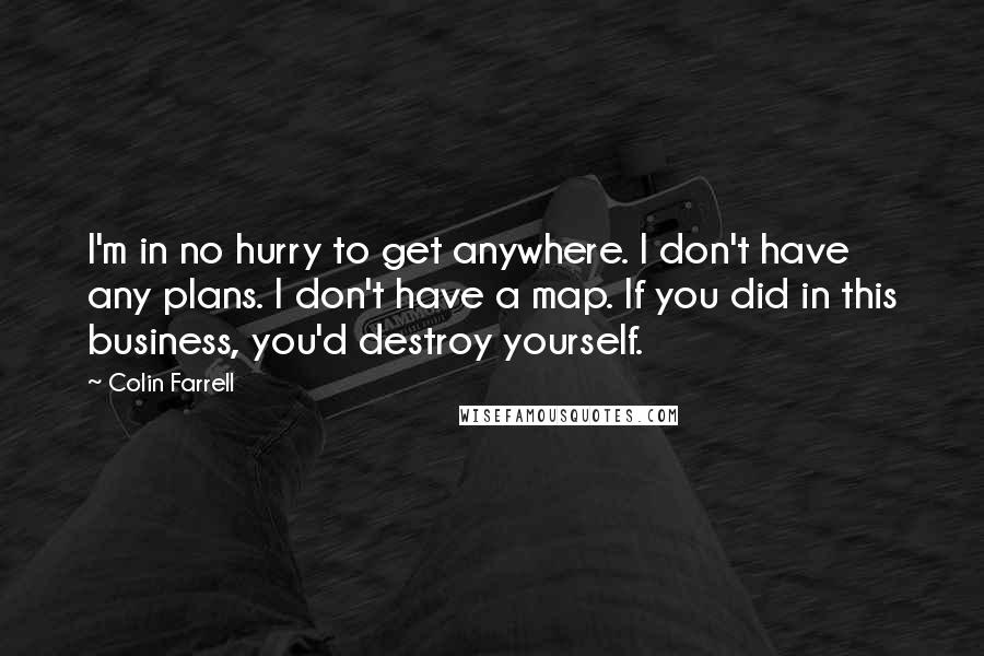 Colin Farrell Quotes: I'm in no hurry to get anywhere. I don't have any plans. I don't have a map. If you did in this business, you'd destroy yourself.